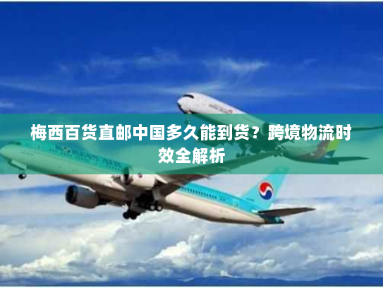 梅西百货直邮中国多久能到货？跨境物流时效全解析