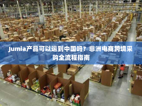 Jumia产品可以运到中国吗?非洲电商跨境采购全流程指南 Jumia产品可以运到中国吗?非洲电商跨境采购全流程指南