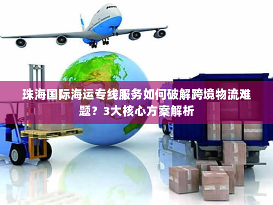 珠海国际海运专线服务如何破解跨境物流难题？3大核心方案解析