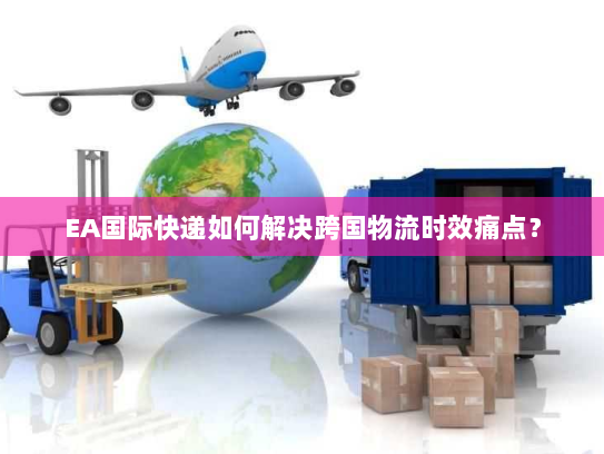 EA国际快递如何解决跨国物流时效痛点？