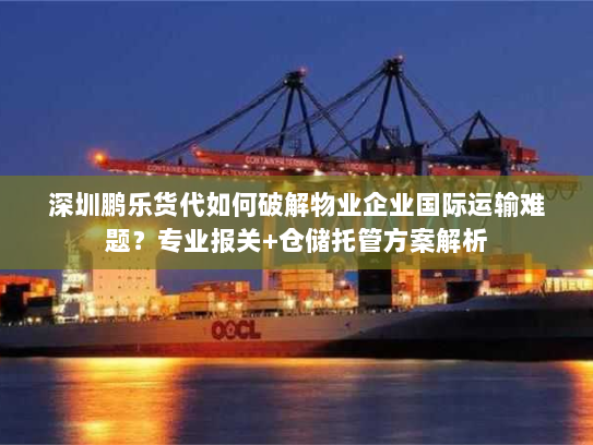 深圳鹏乐货代如何破解物业企业国际运输难题？专业报关+仓储托管方案解析