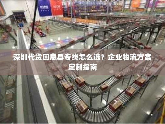 深圳代货回息县专线怎么选？企业物流方案定制指南