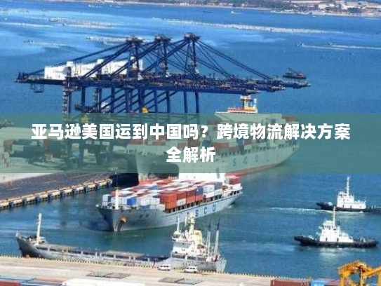 亚马逊美国运到中国吗?跨境物流解决方案全解析 亚马逊美国运到中国吗?跨境物流解决方案全解析