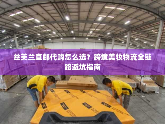 丝芙兰直邮代购怎么选？跨境美妆物流全链路避坑指南