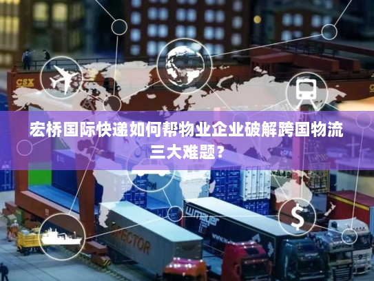 宏桥国际快递如何帮物业企业破解跨国物流三大难题? 宏桥国际快递如何帮物业企业破解跨国物流三大难题?
