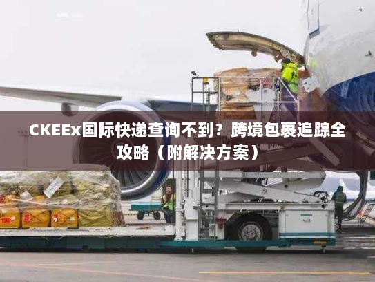 CKEEx国际快递查询不到？跨境包裹追踪全攻略（附解决方案）