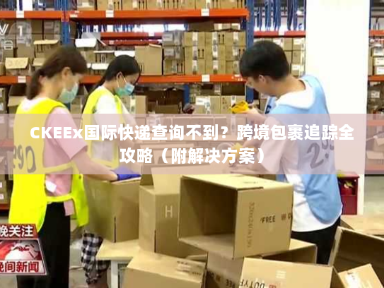 CKEEx国际快递查询不到？跨境包裹追踪全攻略（附解决方案）