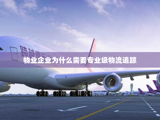 物业企业为什么需要专业级物流追踪 物业企业为什么需要专业级物流追踪