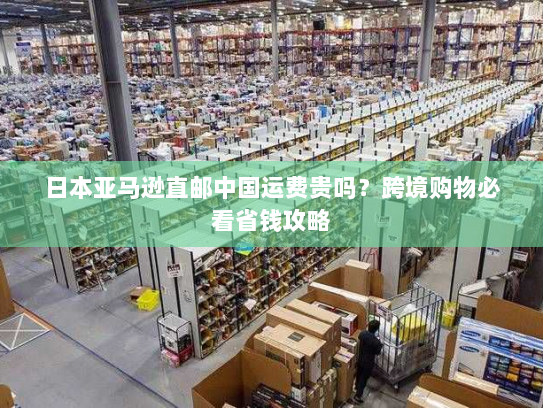 日本亚马逊直邮中国运费贵吗?跨境购物必看省钱攻略 日本亚马逊直邮中国运费贵吗?跨境购物必看省钱攻略