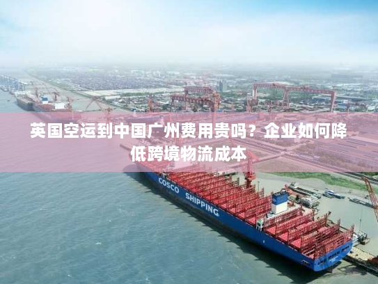 英国空运到中国广州费用贵吗?企业如何降低跨境物流成本 英国空运到中国广州费用贵吗?企业如何降低跨境物流成本