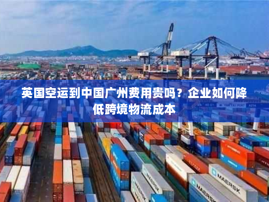 英国空运到中国广州费用贵吗?企业如何降低跨境物流成本 英国空运到中国广州费用贵吗?企业如何降低跨境物流成本