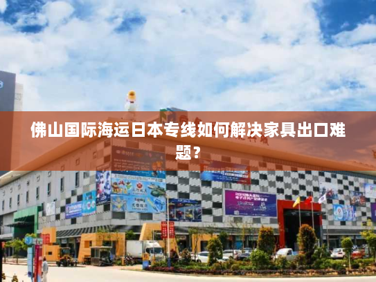 佛山国际海运日本专线如何解决家具出口难题？