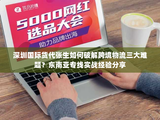 深圳国际货代张生如何破解跨境物流三大难题？东南亚专线实战经验分享