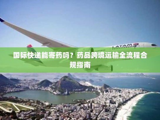 国际快递能寄药吗?药品跨境运输全流程合规指南 国际快递能寄药吗?药品跨境运输全流程合规指南