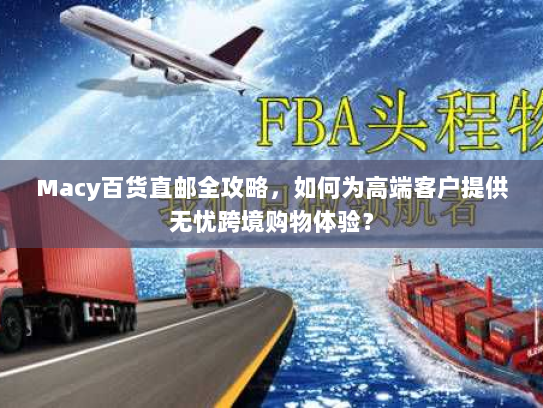 Macy百货直邮全攻略，如何为高端客户提供无忧跨境购物体验？