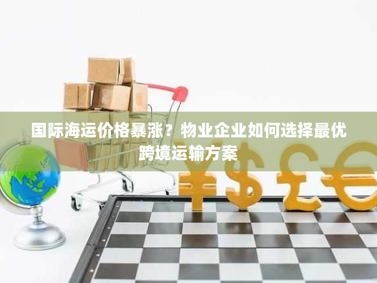 国际海运价格暴涨？物业企业如何选择最优跨境运输方案