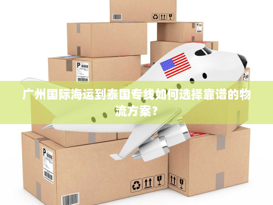 广州国际海运到泰国专线如何选择靠谱的物流方案？