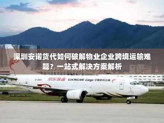深圳安诺货代如何破解物业企业跨境运输难题？一站式解决方案解析