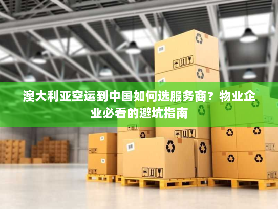 澳大利亚空运到中国如何选服务商？物业企业必看的避坑指南