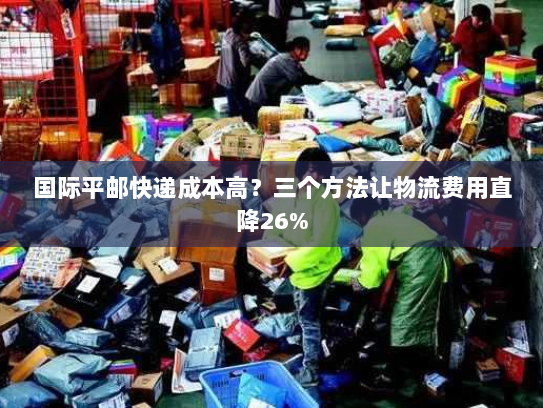 国际平邮快递成本高?三个方法让物流费用直降26% 国际平邮快递成本高?三个方法让物流费用直降26%