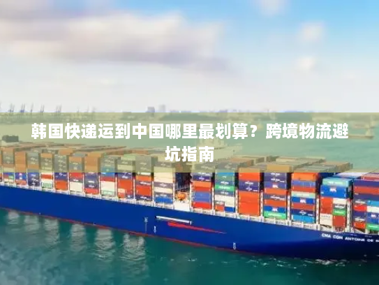 韩国快递运到中国哪里最划算?跨境物流避坑指南 韩国快递运到中国哪里最划算?跨境物流避坑指南