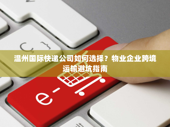 温州国际快递公司如何选择？物业企业跨境运输避坑指南