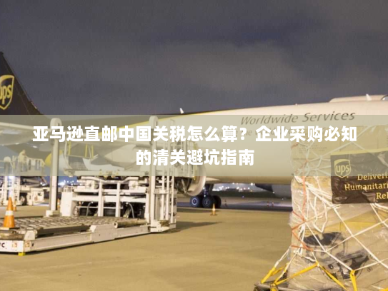 亚马逊直邮中国关税怎么算？企业采购必知的清关避坑指南