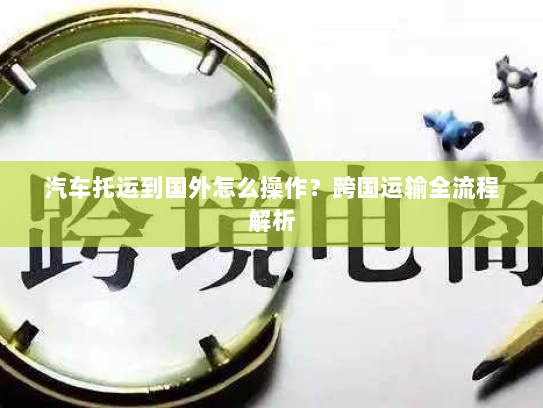 汽车托运到国外怎么操作？跨国运输全流程解析