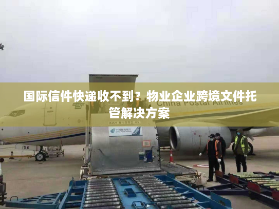 国际信件快递收不到？物业企业跨境文件托管解决方案