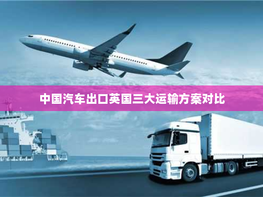 中国汽车出口英国三大运输方案对比