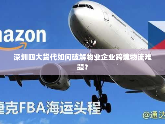 深圳四大货代如何破解物业企业跨境物流难题? 深圳四大货代如何破解物业企业跨境物流难题?
