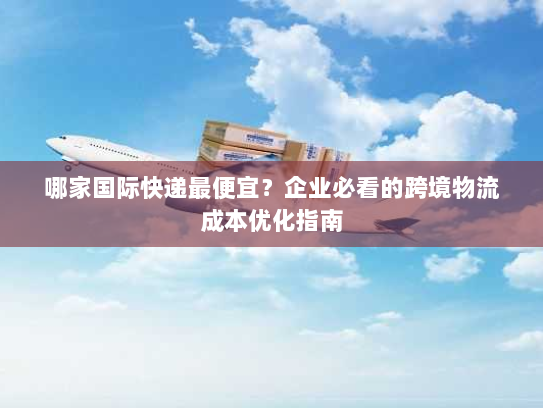 哪家国际快递最便宜？企业必看的跨境物流成本优化指南
