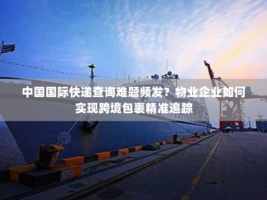 中国国际快递查询难题频发？物业企业如何实现跨境包裹精准追踪