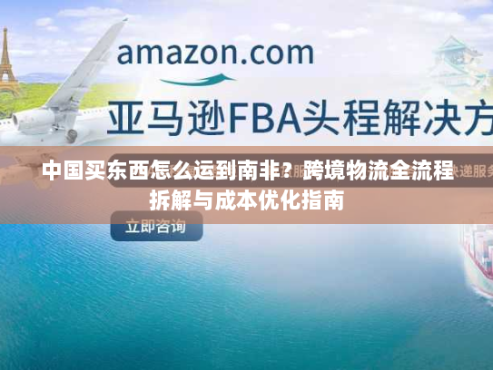 中国买东西怎么运到南非？跨境物流全流程拆解与成本优化指南