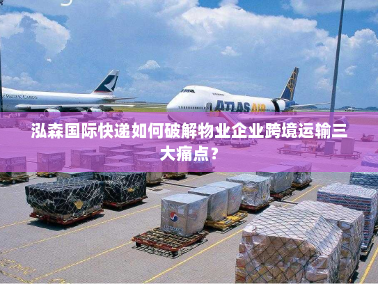 泓森国际快递如何破解物业企业跨境运输三大痛点？