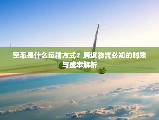 空派是什么运输方式？跨境物流必知的时效与成本解析