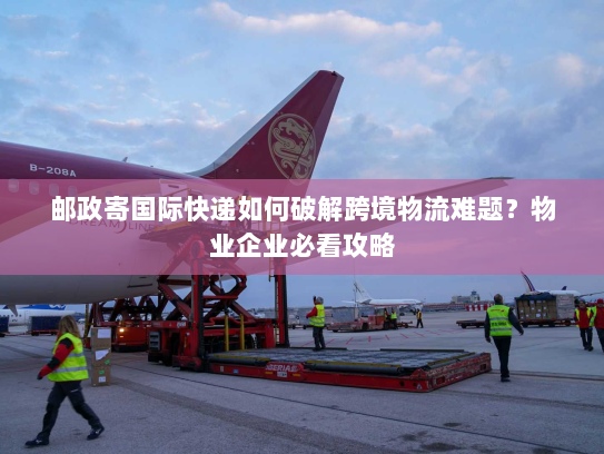 邮政寄国际快递如何破解跨境物流难题?物业企业必看攻略 邮政寄国际快递如何破解跨境物流难题?物业企业必看攻略