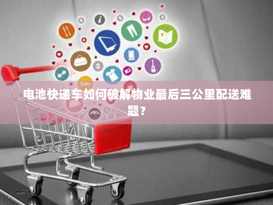 电池快递车如何破解物业最后三公里配送难题? 电池快递车如何破解物业最后三公里配送难题?
