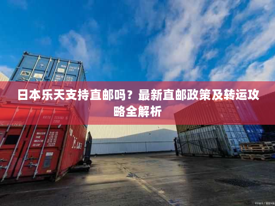 日本乐天支持直邮吗？最新直邮政策及转运攻略全解析
