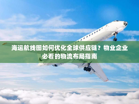 海运航线图如何优化全球供应链？物业企业必看的物流布局指南