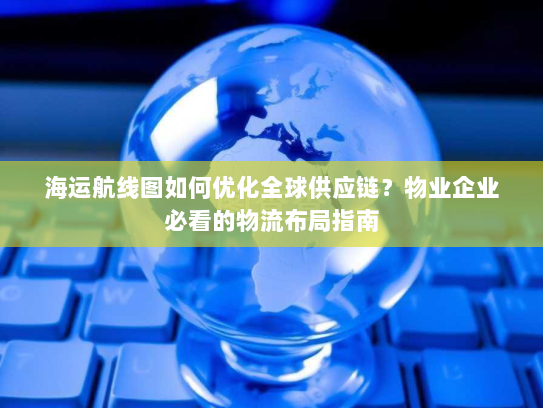 海运航线图如何优化全球供应链？物业企业必看的物流布局指南