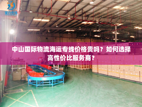 中山国际物流海运专线价格贵吗？如何选择高性价比服务商？