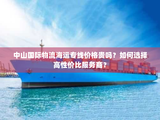 中山国际物流海运专线价格贵吗？如何选择高性价比服务商？