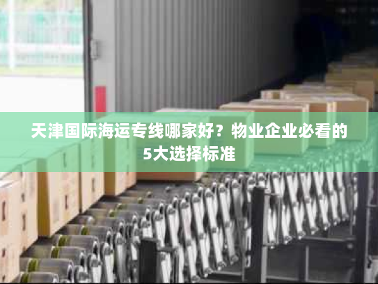 天津国际海运专线哪家好？物业企业必看的5大选择标准