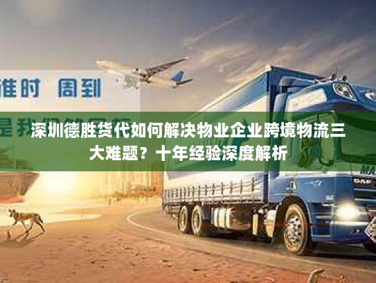 深圳德胜货代如何解决物业企业跨境物流三大难题?十年经验深度解析 深圳德胜货代如何解决物业企业跨境物流三大难题?十年经验深度解析