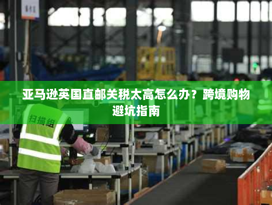 亚马逊英国直邮关税太高怎么办？跨境购物避坑指南
