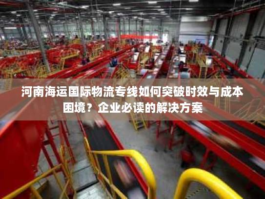 河南海运国际物流专线如何突破时效与成本困境？企业必读的解决方案