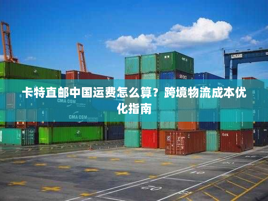 卡特直邮中国运费怎么算?跨境物流成本优化指南 卡特直邮中国运费怎么算?跨境物流成本优化指南
