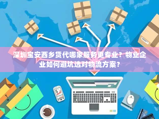 深圳宝安西乡货代哪家服务更专业？物业企业如何避坑选对物流方案？