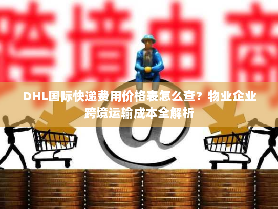 DHL国际快递费用价格表怎么查?物业企业跨境运输成本全解析 DHL国际快递费用价格表怎么查?物业企业跨境运输成本全解析